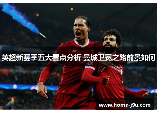英超新赛季五大看点分析 曼城卫冕之路前景如何