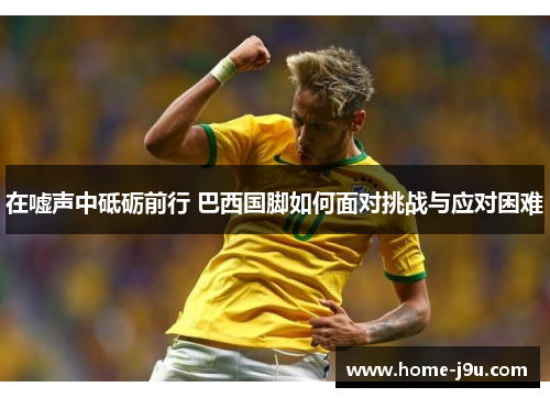 在嘘声中砥砺前行 巴西国脚如何面对挑战与应对困难