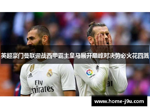 英超豪门曼联迎战西甲霸主皇马展开巅峰对决势必火花四溅