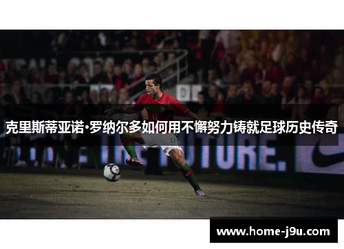 克里斯蒂亚诺·罗纳尔多如何用不懈努力铸就足球历史传奇