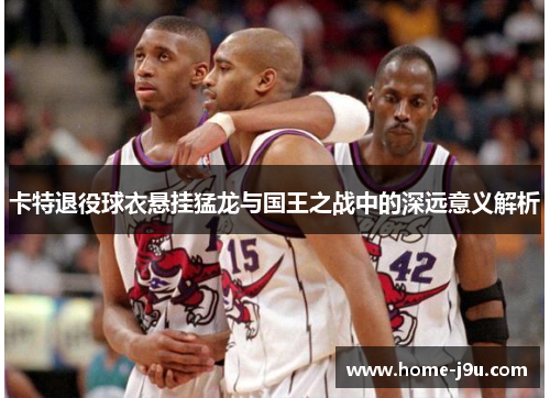 卡特退役球衣悬挂猛龙与国王之战中的深远意义解析