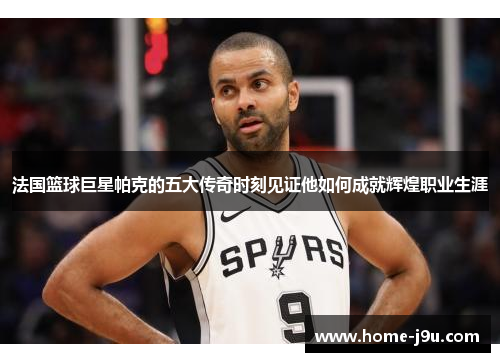 法国篮球巨星帕克的五大传奇时刻见证他如何成就辉煌职业生涯