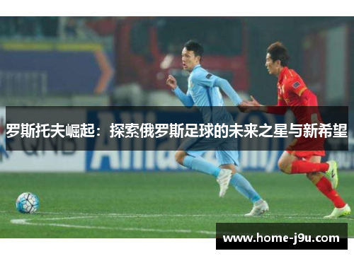 罗斯托夫崛起：探索俄罗斯足球的未来之星与新希望