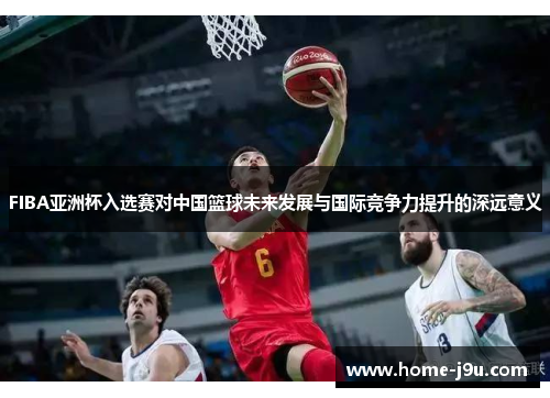 FIBA亚洲杯入选赛对中国篮球未来发展与国际竞争力提升的深远意义